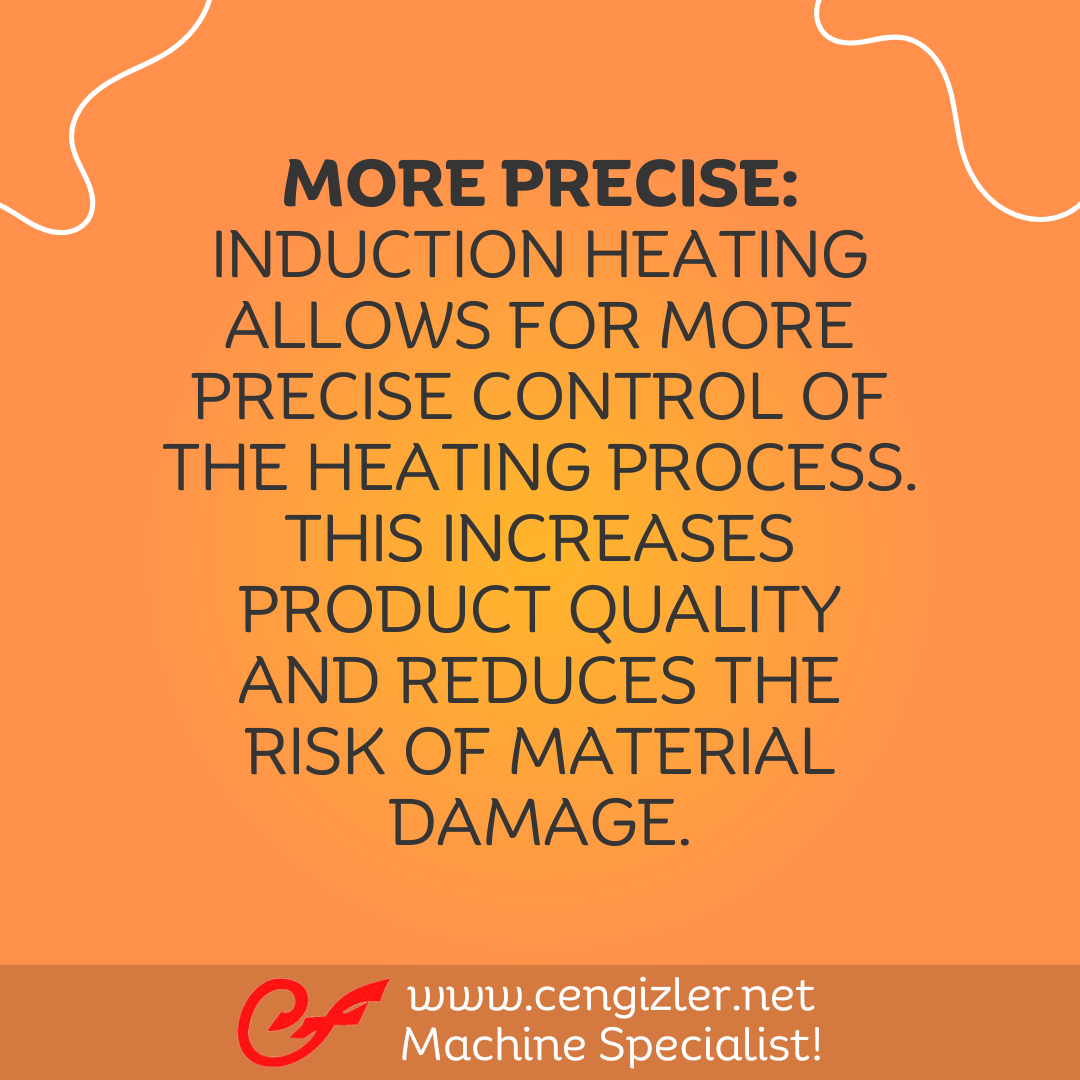 5 More precise. Induction heating allows for more precise control of the heating process. This increases product quality and reduces the risk of material damage